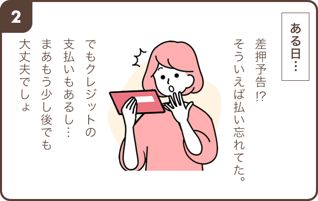 2.ある日… 女性「差押予告!? そういえば払い忘れてた。でもクレジットの支払いもあるし…まあもう少し後でも大丈夫でしょ」