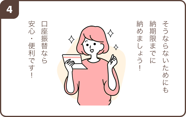 4. 女性「そうならないためにも納期限までに納めましょう！ 口座振替なら安心・便利です！」